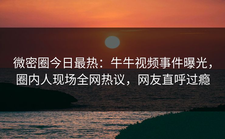 微密圈今日最热：牛牛视频事件曝光，圈内人现场全网热议，网友直呼过瘾