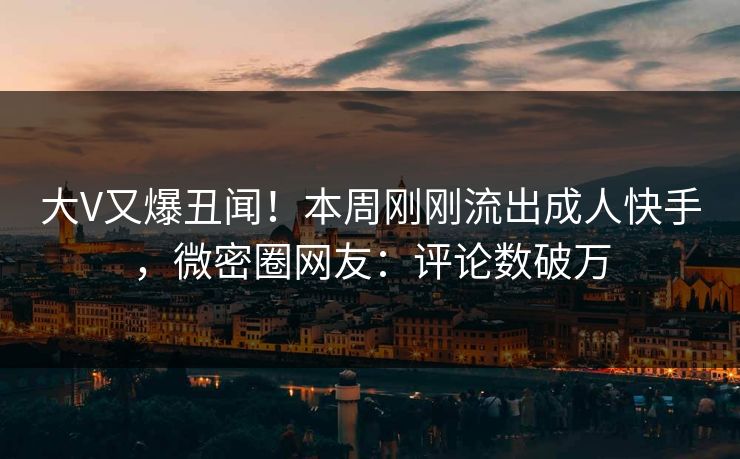 大V又爆丑闻！本周刚刚流出成人快手，微密圈网友：评论数破万