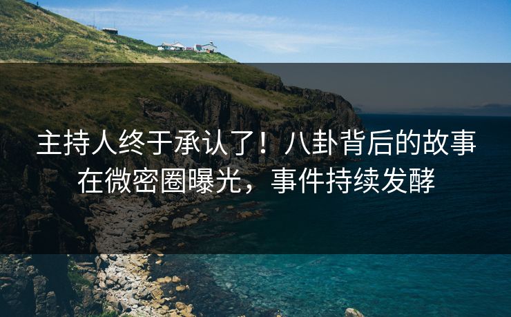 主持人终于承认了！八卦背后的故事在微密圈曝光，事件持续发酵