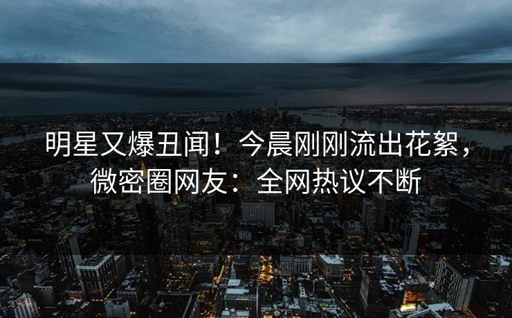 明星又爆丑闻！今晨刚刚流出花絮，微密圈网友：全网热议不断