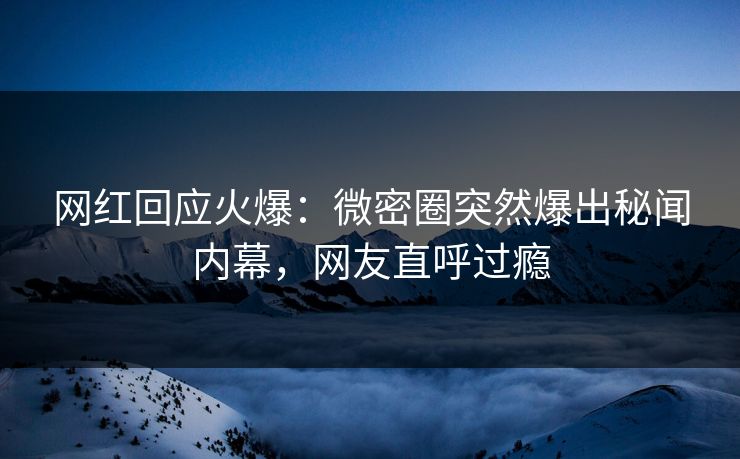 网红回应火爆：微密圈突然爆出秘闻内幕，网友直呼过瘾