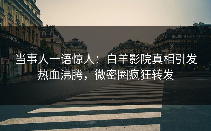 当事人一语惊人：白羊影院真相引发热血沸腾，微密圈疯狂转发