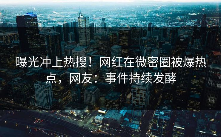 曝光冲上热搜！网红在微密圈被爆热点，网友：事件持续发酵