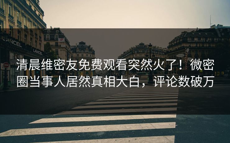 清晨维密友免费观看突然火了！微密圈当事人居然真相大白，评论数破万