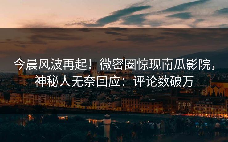 今晨风波再起！微密圈惊现南瓜影院，神秘人无奈回应：评论数破万