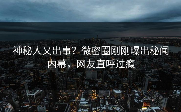 神秘人又出事？微密圈刚刚曝出秘闻内幕，网友直呼过瘾