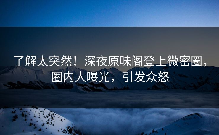 了解太突然！深夜原味阁登上微密圈，圈内人曝光，引发众怒