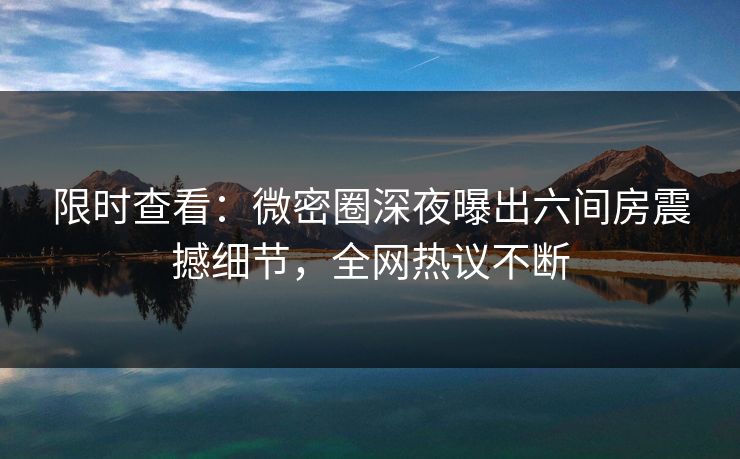 限时查看：微密圈深夜曝出六间房震撼细节，全网热议不断