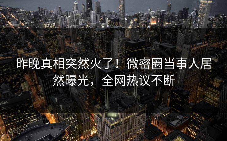 昨晚真相突然火了！微密圈当事人居然曝光，全网热议不断