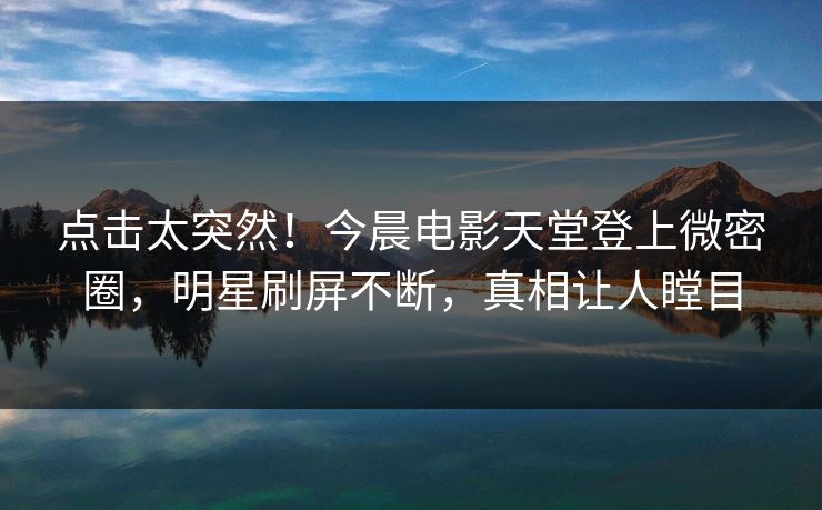 点击太突然！今晨电影天堂登上微密圈，明星刷屏不断，真相让人瞠目