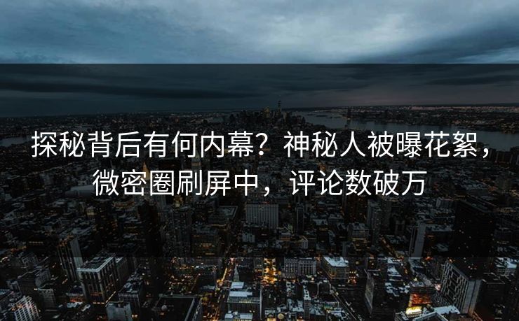 探秘背后有何内幕？神秘人被曝花絮，微密圈刷屏中，评论数破万