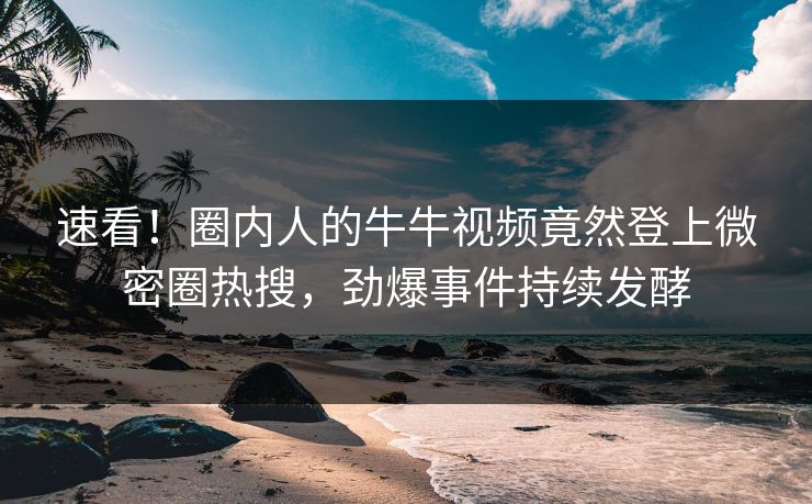 速看！圈内人的牛牛视频竟然登上微密圈热搜，劲爆事件持续发酵