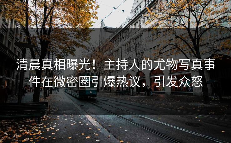 清晨真相曝光！主持人的尤物写真事件在微密圈引爆热议，引发众怒