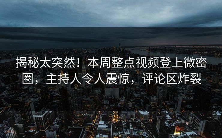 揭秘太突然！本周整点视频登上微密圈，主持人令人震惊，评论区炸裂