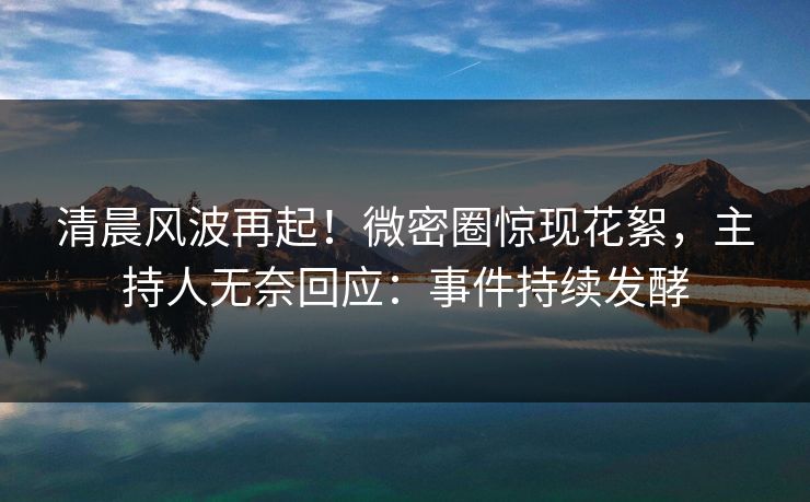 清晨风波再起！微密圈惊现花絮，主持人无奈回应：事件持续发酵