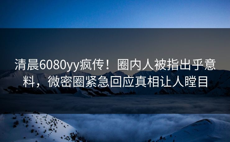 清晨6080yy疯传！圈内人被指出乎意料，微密圈紧急回应真相让人瞠目