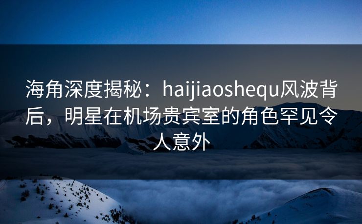 海角深度揭秘：haijiaoshequ风波背后，明星在机场贵宾室的角色罕见令人意外