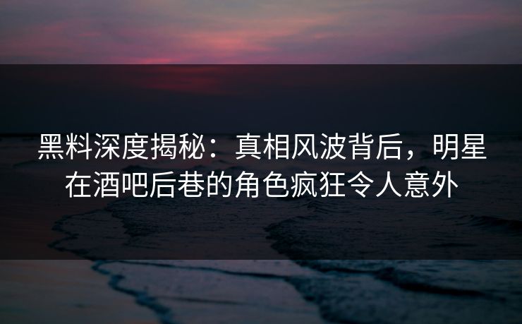 黑料深度揭秘：真相风波背后，明星在酒吧后巷的角色疯狂令人意外