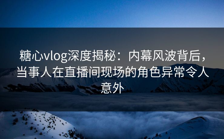 糖心vlog深度揭秘：内幕风波背后，当事人在直播间现场的角色异常令人意外