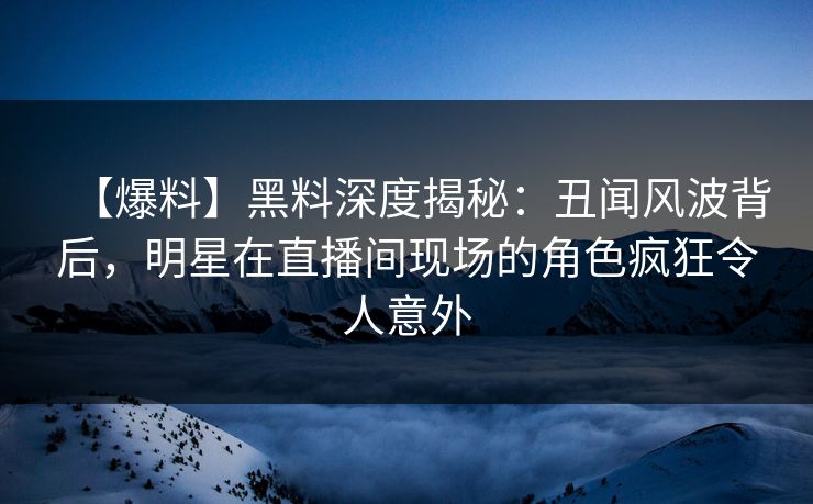 【爆料】黑料深度揭秘：丑闻风波背后，明星在直播间现场的角色疯狂令人意外