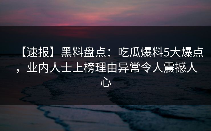 【速报】黑料盘点：吃瓜爆料5大爆点，业内人士上榜理由异常令人震撼人心