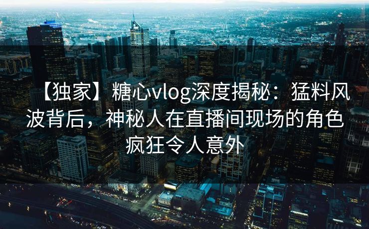 【独家】糖心vlog深度揭秘：猛料风波背后，神秘人在直播间现场的角色疯狂令人意外