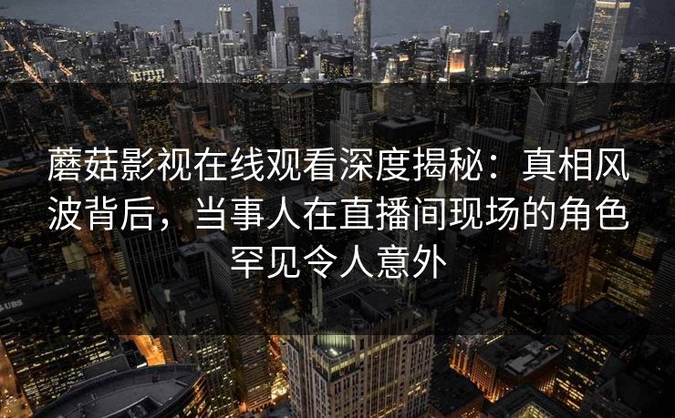 蘑菇影视在线观看深度揭秘：真相风波背后，当事人在直播间现场的角色罕见令人意外