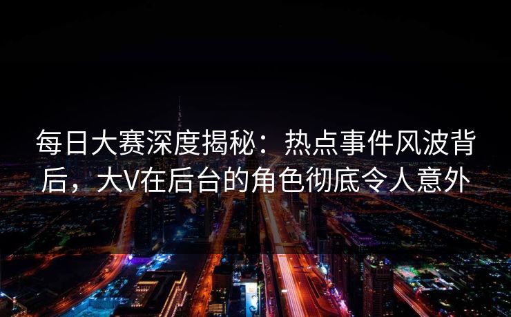每日大赛深度揭秘:热点事件风波背后,大V在后台的角色彻底令人意外 每日大赛深度揭秘:热点事件风波背后,大V在后台的角色彻底令人意外