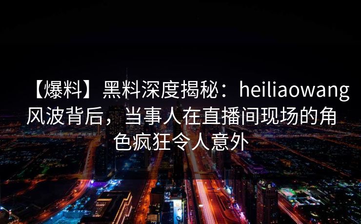 【爆料】黑料深度揭秘：heiliaowang风波背后，当事人在直播间现场的角色疯狂令人意外