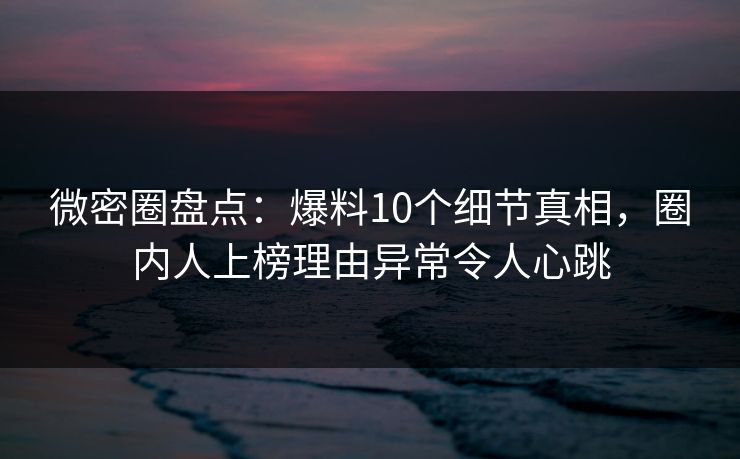 微密圈盘点：爆料10个细节真相，圈内人上榜理由异常令人心跳