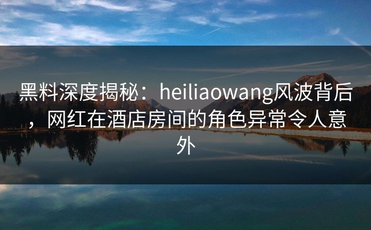 黑料深度揭秘：heiliaowang风波背后，网红在酒店房间的角色异常令人意外