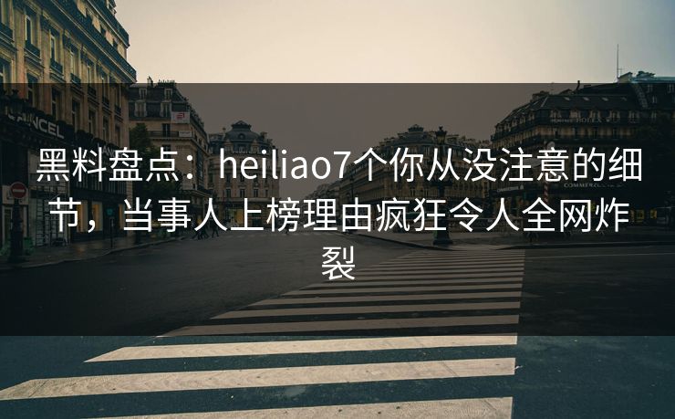黑料盘点：heiliao7个你从没注意的细节，当事人上榜理由疯狂令人全网炸裂