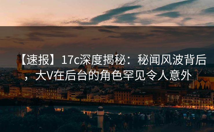 【速报】17c深度揭秘：秘闻风波背后，大V在后台的角色罕见令人意外