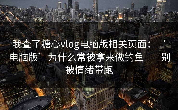 我查了糖心vlog电脑版相关页面：‘电脑版’为什么常被拿来做钓鱼——别被情绪带跑