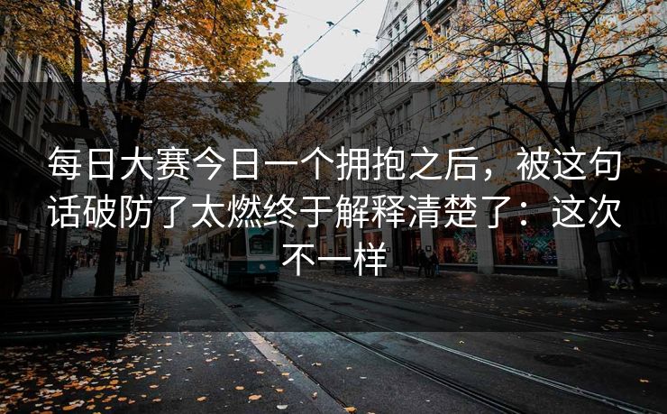 每日大赛今日一个拥抱之后，被这句话破防了太燃终于解释清楚了：这次不一样