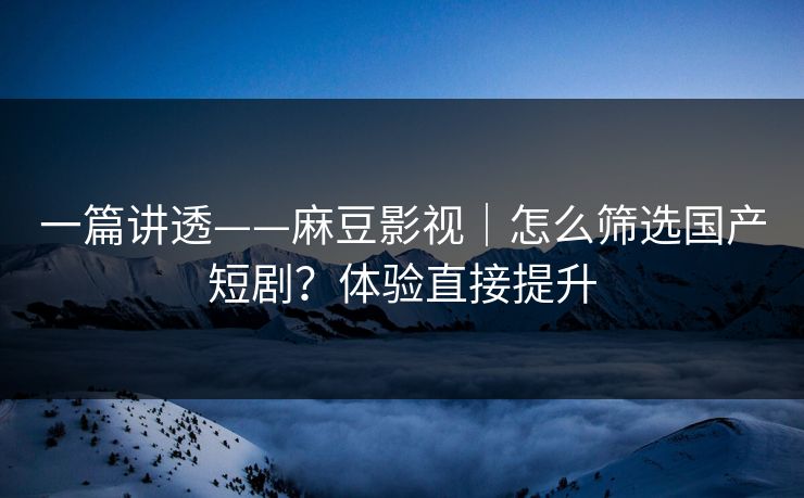 一篇讲透——麻豆影视｜怎么筛选国产短剧？体验直接提升