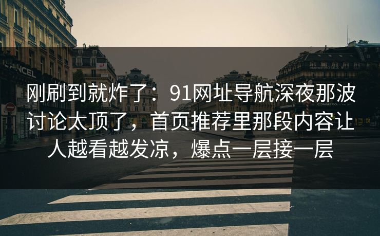 刚刷到就炸了：91网址导航深夜那波讨论太顶了，首页推荐里那段内容让人越看越发凉，爆点一层接一层