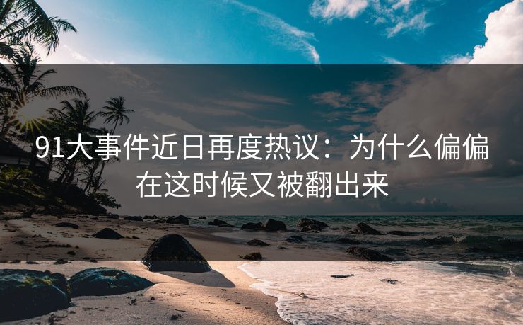 91大事件近日再度热议：为什么偏偏在这时候又被翻出来
